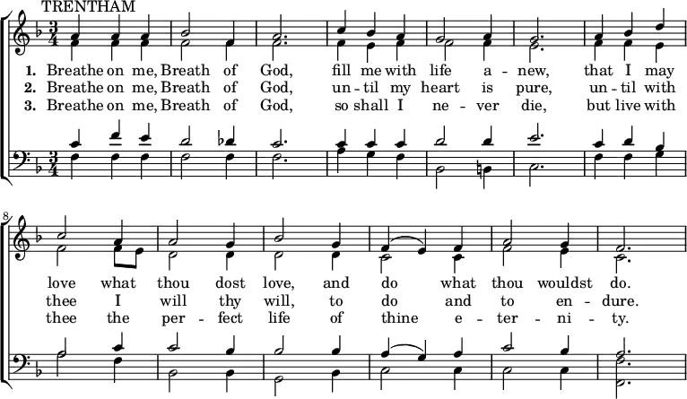 
{ \new ChoirStaff <<
    \language "english"
  \new Staff << 
    \new Voice \relative c'' {\mark \markup \smaller "TRENTHAM" \set Staff.midiInstrument = #"church organ" \set Score.tempoHideNote = ##t \tempo 4 = 100 \voiceOne \clef treble \key f \major \time 3/4 
  a4 a a bf2 f4 a2. c4 bf a g2 a4 g2. 
  a4 bf d c2 a4 a2 g4 bf2 g4 f( e) f a2 g4 f2.
 } 
      \addlyrics {\set stanza = #"1. "
   Breathe on me, Breath of God,
   fill me with life a -- new,
   that I may love what thou dost love,
   and do what thou wouldst do.
 }
      \addlyrics {\set stanza = #"2. "
   Breathe on me, Breath of God,
   un -- til my heart is pure,
   un -- til with thee I will thy will,
   to do and to en -- dure.
 }
      \addlyrics {\set stanza = #"3. "
   Breathe on me, Breath of God,
   so shall I ne -- ver die,
   but live with thee the per -- fect life
   of thine e -- ter -- ni -- ty.
 }
    \new Voice \relative c' { \voiceTwo
  f4 f f f2 f4 f2. f4 e f f2 f4 e2. 
  f4 f e f2 f8 e d2 d4 d2 d4 c2 c4 f2 e4 c2.
 } 
  >>
  \new Staff <<
    \new Voice \relative c' {\set Staff.midiInstrument = #"church organ" \clef bass \key f \major \time 3/4 \voiceOne
  c4 f e d2 df4 c2. c4 c c d2 d4 e2. 
  c4 d bf a2 c4 c2 bf4 bf2 bf4 a( g) a c2 bf4 a2.
 }
    \new Voice \relative c { \voiceTwo  
  f4 f f f2 f4 f2. a4 g f bf,2 b4 c2. 
  f4 f g a2 f4 bf,2 bf4 g2 bf4 c2 c4 c2 c4 <f f,>2.
  }
   >> >> }
