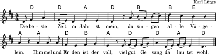 
% https://www.deutschlandfunk.de/lange-nacht-zum-evangelischen-kirchenlied-des-16-und-100.html
\header { tagline = ##f arranger = "Karl Lütge" }
\layout { indent = 0  \context { \Score \remove "Bar_number_engraver" } }

global = { \key d \major \time 4/4 \numericTimeSignature \partial 8*5 }

chordNames = \chordmode { \global
  s8 d,2 | d, a, d,4 s4
  b,2 | b, e, | a,4 s4
  a,2 | d, b, | a,4 s4
  d,2 | d, a, | d,4. \bar "|."
}

sopranoVoice = \relative c' { \global
  d8 fis4 a | fis8 (e) d4 e e | d r8
  a'8 b ([a]) b (cis) | d4 cis b b a r
  a \autoBeamOff a8 a | fis4 e fis g e r8
  e \autoBeamOn fis ([e]) fis (g) | a4 d,8 (e) fis (g) e4 | d4. \bar "|."
  
}

verse = \lyricmode {
  Die be -- ste Zeit im Jahr ist mein,
  da sin -- gen al -- le Vö -- ge -- lein.
  Him -- mel und Er -- den ist der voll,
  viel gut Ge -- sang da lau -- tet wohl.
}

\score {
  <<
    \new ChordNames \chordNames
    \new Staff \with { midiInstrument = "flute"}
    { \sopranoVoice }
    \addlyrics { \verse }
  >>
  \layout { }
  \midi { \tempo 4=105 }
}
