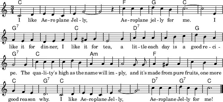 
% https://nla.gov.au/nla.obj-181524182/view?searchTerm=Aeroplane+jelly&partId=nla.obj-181524416#page/n2/mode/1up
\header { tagline = ##f }
\layout { indent = 0 \context { \Score \remove "Bar_number_engraver" } }

global = { \key c \major \time 3/4 \autoBeamOff }

kords = \chordmode { \global \set chordChanges = ##t \set ChordNames.midiInstrument = "acoustic guitar (nylon)"
  c,2.\p | c, | c, | c, | f, | g, | c,~ | c, |
  g,:7 | g,:7 | c, | c, | d,:7 | d,:7 | g, | g,:7 |
  c, | c, | a,:m | a,:m | f, | f, | c, | g,:7 |
  c, | c, | c,~ |c, | d,:7 | g,:7 | c, \bar "|."
}

sopranoVoice = \relative c' { \global
  c2 d4 | e d c | e g2~ | g r4 |
  c4 c c | d c b | c2.~ | c2
  e,4 | f e f | d e f | g fis g | e2
  g4 | a a a | a b c | d b a g2
  g4 | c c c | c d b | a a a a2
  g8 g | a4 gis a | c b a | g f e d2.
  c2 d4 | e d c | e g2~ | g2. |
  c4 c c | d c b | c2. \bar "|."
}

verse = \lyricmode {
  I like Ae -- ro plane Jel -- ly,
  Ae -- ro -- plane jel -- ly for me.
  I like it for din -- ner, I like it for tea,
  a lit -- tle each day is a good re -- ci -- pe.
  The qua -- li -- ty's high as the name will im -- ply,
  and it's made from pure fruits, one more good rea -- son why.
  I like Ae -- ro -- plane Jel -- ly,
  Ae -- ro -- plane Jel -- ly for me!
}

\score {
  <<
    \new ChordNames \kords
    \new Staff \with { midiInstrument = "choir aahs" }
    \sopranoVoice
    \addlyrics \verse
  >>
  \layout { }
  \midi { \tempo 4=158 }
}
