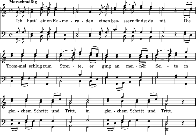 
\header { tagline = ##f }
\layout { indent = 0 \context { \Score \remove "Bar_number_engraver" } }

global = {
  \key c \major
  \time 4/4
  \partial 4
  \tempo "Marschmäßig"
  \autoBeamOff
}

scoreTenorI = \relative c'' {
  \global
  \tieDashed g8~ g | c4 \tieDashed e8~ e e4 d | c2 g4
  \slurDashed c8 (d) | e4 g8~ g g4 f | e2 r4
  \slurSolid c8 [(d)] | e4 e e d | \slurSolid e4. (f8) g4
  f8 [(e)] | d4 d d d8 [(c)] | d4. (e8) f4
  g | e e d d8 [(e)] | c2
  d | e4 g d d8 [(e)] | c2 r4 \bar "|."
}

scoreTenorII = \relative c'' {
  \global
  \tieDashed g8~ g | g4 \tieDashed c8~ c c4 b | g2 g4
  \slurDashed c8 (b) | c4 e8~ e e4 d | c2 r4
  \slurSolid c8 [(b)] | c4 c c b | c4. (d8) e4
  d8 [(c)] | b4 b b b8 [(a)] | d4. (c8) d4
  b | c c b b | a2
  b | c4 c b b | g2 r4 \bar "|."
}

scoreAVerseChoirI = \lyricmode {
  Ich __ hatt' einen Ka -- me -- ra -- den,
  einen bes- ssern findst du nit.
  Die Trom -- mel schlug zum Strei -- te,
  er ging an mei -- ner Sei -- te
  in glei -- chem Schritt und Tritt,
  in glei -- chem Schritt und Tritt.
}

scoreBassI = \relative c' {
  \global
  \tieDashed g8~ g8 | e4 g8 g g4 d | e2 e4
  g8 g | c4 g8 g g4 g | g2 r4
  g4 | g g g g | g2 c4
  g | g g g g | g2 b4
  g | g g g f | e2
  g | g4 g g f | e2 r4 \bar "|."
}

scoreBassII = \relative c {
  \global
  \tieDashed g8~ g8 | c4 c8 e g4 g, | c2 c4
  e8 g | c4 c,8 c g4 b | c2 r4
  e8 [(d)] | c4 e8 [(f)] g4 g, | c2 c4
  c8 [(e)] | g4 g,8 [(a)] b4 d | g2 g4
  g, | c8 [(d)] e [(f)] g4 g, | a2
  g | c8 [(d)] e [(f)] g4 g, | <c c,>2 r4 \bar "|."
}

scoreAChoirIPart = \new ChoirStaff <<
  \new Staff \with { \consists "Merge_rests_engraver"
    midiInstrument = "trumpet" \transposition c
  } <<
    \new Voice = "tenorI" { \voiceOne \scoreTenorI }
    \new Voice = "tenorII" { \voiceTwo \scoreTenorII }
  >>
  \new Lyrics \lyricsto "tenorI" \scoreAVerseChoirI
>>

scoreAChoirIIPart = \new ChoirStaff <<
  \new Staff \with { \consists "Merge_rests_engraver"
    midiInstrument = "brass section"
    midiMaximumVolume = #0.7
  } <<
    \clef bass
    \new Voice = "bassI" { \voiceOne \scoreBassI }
    \new Voice = "bassII" { \voiceTwo \scoreBassII }
  >>
>>
\score {
  <<
    \scoreAChoirIPart
    \scoreAChoirIIPart
  >>
  \layout { }
  \midi { \tempo 4=75 }
}
