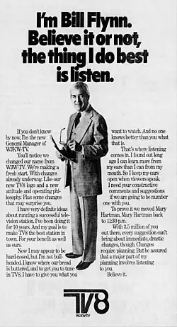 I'm Bill Flynn. Believe it or not, the thing I do best is listen. If you don't know by now, I'm the new general manager of WJKW-TV. You'll notice we changed our name from WJW-TV. We're making a fresh start. With changes already underway. Like our new TV8 logo and a new attitude and operating philosophy. Plus some changes that may surprise you. I have very definite ideas about running a successful television station. I've been doing it for 10 years. And my goal is to make TV8 the best station in town. For your benefit as well as ours. Now I may appear to be hard-nosed, but I'm not bull-headed. I know where our bread is buttered, and to get you to tune in TV8, I have to give you what you want to watch. And no one knows better than you what that is. That's where listening comes in. I found out long ago I can learn more from my ears than I can from my mouth. So I keep my ears open when viewers speak. I need your constructive comments and suggestions if we are going to be number one with you. To prove it we moved Mary Hartman, Mary Hartman back to 11:30 p.m. With 3.5 million of you out there, every suggestion can't bring about immediate, drastic changes, though. Changes require planning. But be assured that a major part of my planning involves listening to you. Believe it. TV8 WJKW-TV