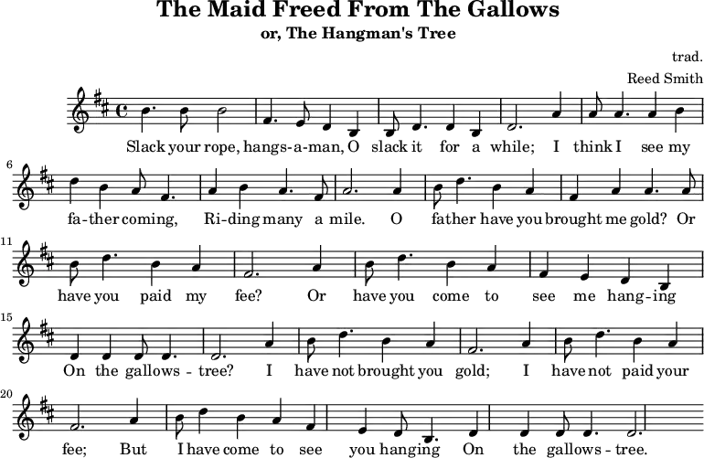 
    \header {
        tagline = ""
        title = "The Maid Freed From The Gallows"
        subtitle = "or, The Hangman's Tree"
        composer = "trad."
        arranger = "Reed Smith"
    }
    \score {
    \relative c''' {
        \key b \minor
        \set Score.tempoHideNote = ##t
        \tempo 2. = 35
        \time 4/4
        \bar ""

        b,4. b8 b2
        fis4. e8 d4 b4
        b8 d4. d4 b4
        d2.

        a'4
        a8 a4. a4 b4
        d4 b4 a8 fis4.
        a4 b4 a4. fis8
        a2.

        a4
        b8 d4. b4 a4
        fis4 a4 a4. a8
        b8 d4. b4 a4
        fis2.

        a4
        b8 d4. b4 a4
        fis4 e4 d4 b4
        d4 d4 d8 d4.
        d2.

        a'4
        b8 d4. b4 a4
        fis2. a4
        b8 d4. b4 a4
        fis2. a4
        b8 d4 b4 a4
        fis4 e4 d8 b4.
        d4 d4 d8 d4.
        d2.
    }
    \addlyrics {
     Slack your rope, hangs- -- a- -- man,
     O slack it for a while;
     I think I see my fa -- ther com -- ing,
     Ri -- ding many a mile.
     O fa -- ther have you brought me gold?
     Or have you paid my fee?
     Or have you come to see me hang -- ing
     On the gall -- ows -- tree?
     I have not brought you gold;
     I have not paid your fee;
     But I have come to see you hang -- ing
     On the gall -- ows -- tree.
   }
    \midi { }
    \layout { }
    }
