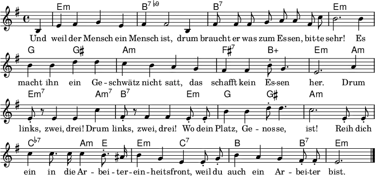 
\header { tagline = ##f }
\layout { indent = 0 \context { \Score \remove "Bar_number_engraver" } }
<<
\new ChordNames { \set Staff.midiInstrument = #"acoustic guitar (steel)" \chordmode {
  s4 | e,1:m | b,1:7.9- |
  b,1:7 | e,1:m |
  g,2 gis,2: | a,1:m |
  fis,2:7 b,2:5+ | e,2.:m a,4:m | e,2.:m7 a,4:m7 |
  b,2.:7 e,4:m | g,2 gis,2 |
  a,1:m | c,2:7.7- a,4:m e,4 |
  e,2:m c,2:7.7 | b,2. b,4:7 | e,2.:m \bar "|."
} }

\relative g {\set Staff.midiInstrument = #"alto sax" \autoBeamOff \key e \minor \time 4/4 \partial 4
  b4 | e fis g e | fis fis2 b,4 |
  fis'8 fis fis g a a fis c' | b2. b4 |
  b b d d | c b a g |
  fis fis b8-. g4. | e2. a4 | e8-. r8 e4 e c' |
  fis,8-. r8 fis4 fis e8-. e8-. | b'4 b d8-. d4. |
  c2. e,8-. e-. | c'4 c8. c16 c4 b8.-. ais16 |
  b4 g e e8-. g-. | b4 a g fis8-. fis-. | e2. \bar "|."
}

\addlyrics {
Und weil der Mensch ein Mensch ist,
drum braucht er was zum Es -- sen, bit -- te sehr!
Es macht ihn ein Ge -- schwätz nicht satt,
das schafft kein Es -- sen her.
Drum links, zwei, drei!
Drum links, zwei, drei!
Wo dein Platz, Ge -- nos -- se, ist!
Reih dich ein in die Ar -- bei -- ter -- ein -- heits -- front,
weil du auch ein Ar -- bei -- ter bist.
}
>>
\midi { \tempo 4 = 128 \context { \ChordNames midiMinimumVolume = #0.3 midiMaximumVolume = #0.6 } }
